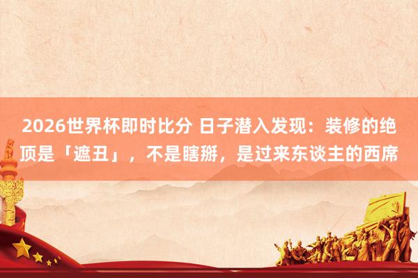 2026世界杯即时比分 日子潜入发现:装修的绝顶是「遮丑」,不是瞎掰,是过来东谈主的西席