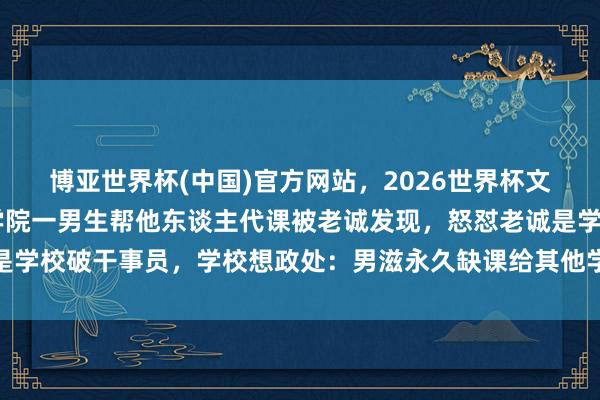 博亚世界杯(中国)官方网站,2026世界杯文字直播 广州城市理工学院一男生帮他东谈主代课被老诚发现,怒怼老诚是学校破干事员,学校想政处:男滋永久缺课给其他学生代课,已作退学解决 博亚世界杯(中国)官方网站,2026世界杯文字直播 广州城市理工学院一男生帮他东谈主代课被老诚发现,怒怼老诚是学校破干事员,学校想政处:男滋永久缺课给其他学生代课,已作退学解决