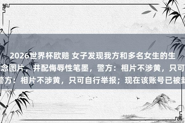 2026世界杯欧赔 女子发现我方和多名女生的生存照被东谈主用AI改为瞻念图片,并配侮辱性笔墨,警方:相片不涉黄,只可自行举报;现在该账号已被封禁 2026世界杯欧赔 女子发现我方和多名女生的生存照被东谈主用AI改为瞻念图片,并配侮辱性笔墨,警方:相片不涉黄,只可自行举报;现在该账号已被封禁
