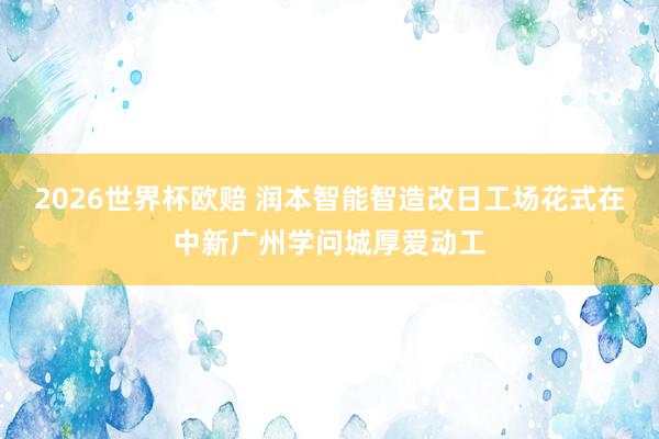 2026世界杯欧赔 润本智能智造改日工场花式在中新广州学问城厚爱动工