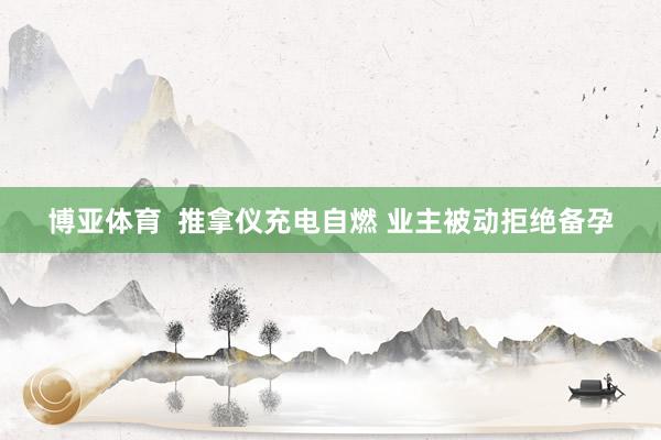 博亚体育 推拿仪充电自燃 业主被动拒绝备孕 博亚体育 推拿仪充电自燃 业主被动拒绝备孕