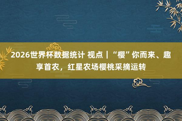 2026世界杯数据统计 视点｜“樱”你而来、趣享首农，红星农场樱桃采摘运转