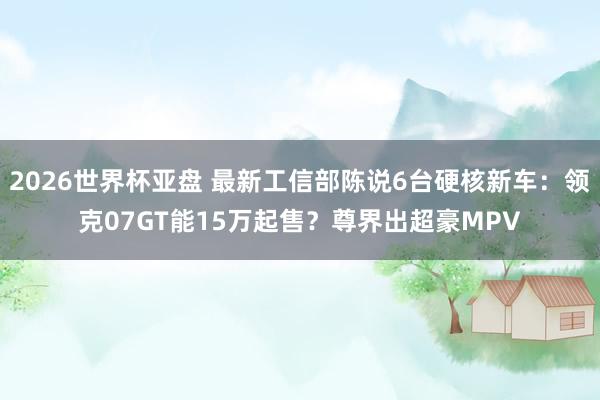 2026世界杯亚盘 最新工信部陈说6台硬核新车:领克07GT能15万起售?尊界出超豪MPV 2026世界杯亚盘 最新工信部陈说6台硬核新车:领克07GT能15万起售?尊界出超豪MPV