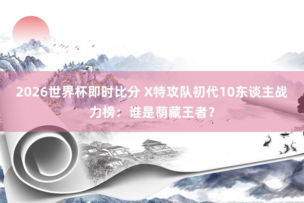 2026世界杯即时比分 X特攻队初代10东谈主战力榜：谁是荫藏王者？