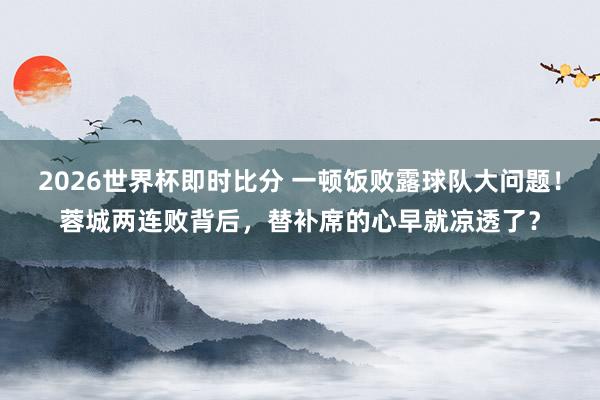 2026世界杯即时比分 一顿饭败露球队大问题!蓉城两连败背后,替补席的心早就凉透了? 2026世界杯即时比分 一顿饭败露球队大问题!蓉城两连败背后,替补席的心早就凉透了?