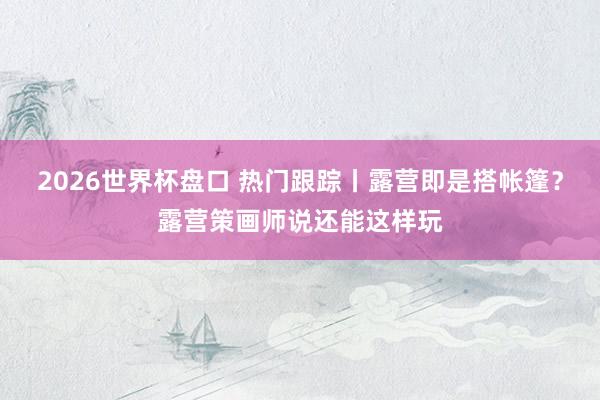 2026世界杯盘口 热门跟踪丨露营即是搭帐篷?露营策画师说还能这样玩 2026世界杯盘口 热门跟踪丨露营即是搭帐篷?露营策画师说还能这样玩