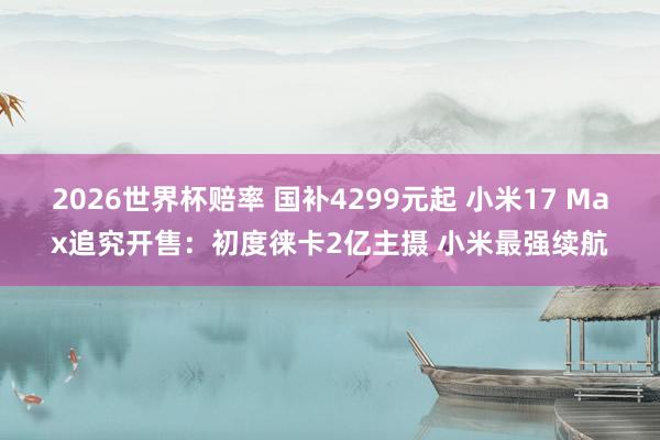 2026世界杯赔率 国补4299元起 小米17 Max追究开售:初度徕卡2亿主摄 小米最强续航