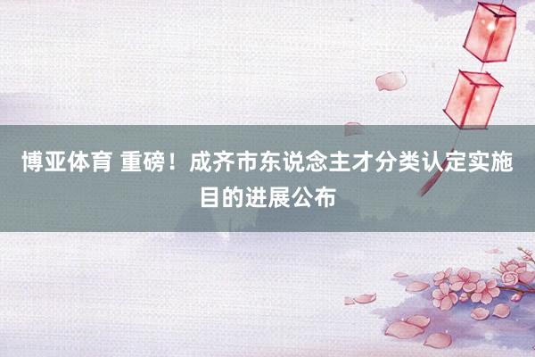 博亚体育 重磅!成齐市东说念主才分类认定实施目的进展公布 博亚体育 重磅!成齐市东说念主才分类认定实施目的进展公布