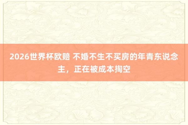 2026世界杯欧赔 不婚不生不买房的年青东说念主,正在被成本掏空 2026世界杯欧赔 不婚不生不买房的年青东说念主,正在被成本掏空