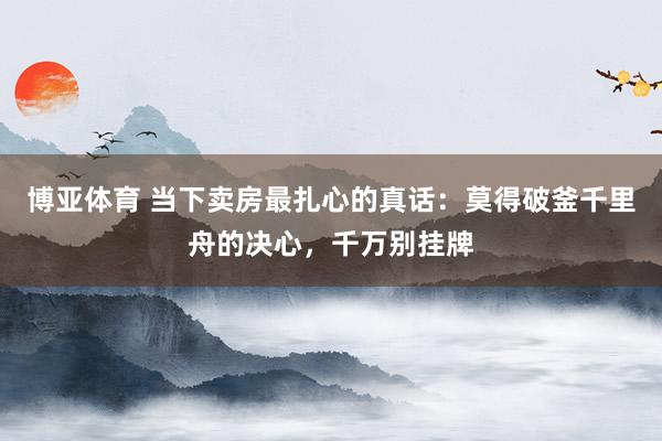 博亚体育 当下卖房最扎心的真话：莫得破釜千里舟的决心，千万别挂牌