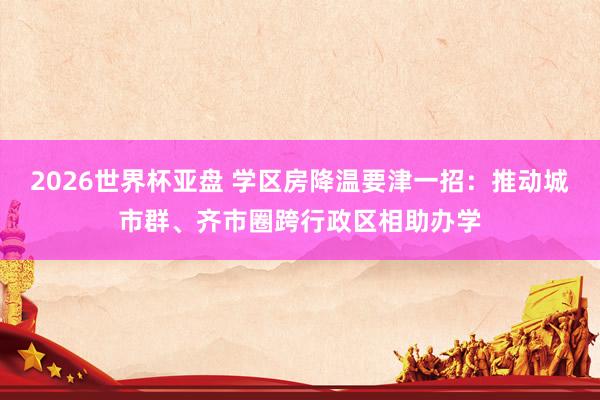2026世界杯亚盘 学区房降温要津一招:推动城市群、齐市圈跨行政区相助办学 2026世界杯亚盘 学区房降温要津一招:推动城市群、齐市圈跨行政区相助办学