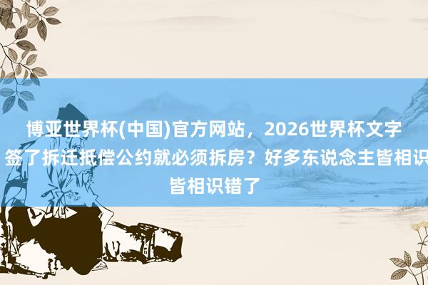 博亚世界杯(中国)官方网站,2026世界杯文字直播 签了拆迁抵偿公约就必须拆房?好多东说念主皆相识错了