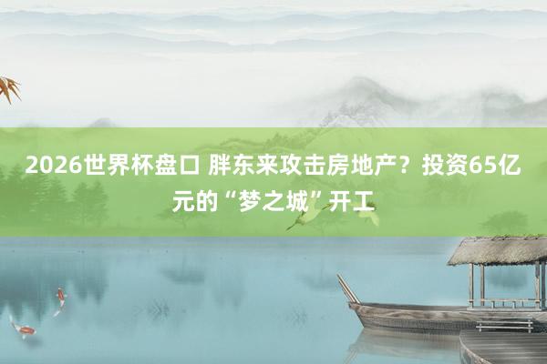 2026世界杯盘口 胖东来攻击房地产?投资65亿元的“梦之城”开工
