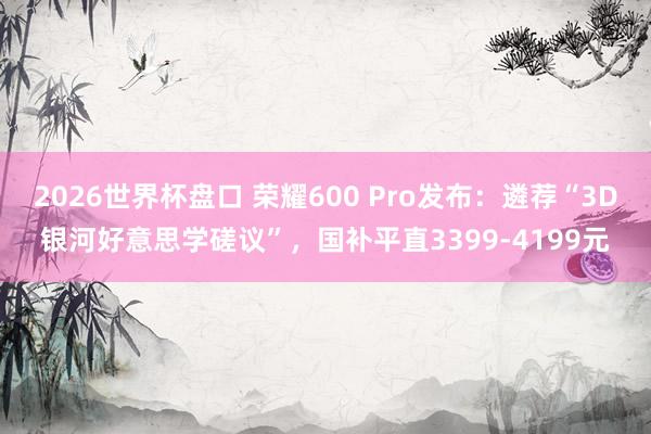 2026世界杯盘口 荣耀600 Pro发布:遴荐“3D银河好意思学磋议”,国补平直3399-4199元