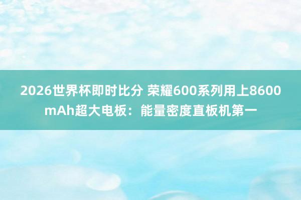 2026世界杯即时比分 荣耀600系列用上8600mAh超大电板:能量密度直板机第一