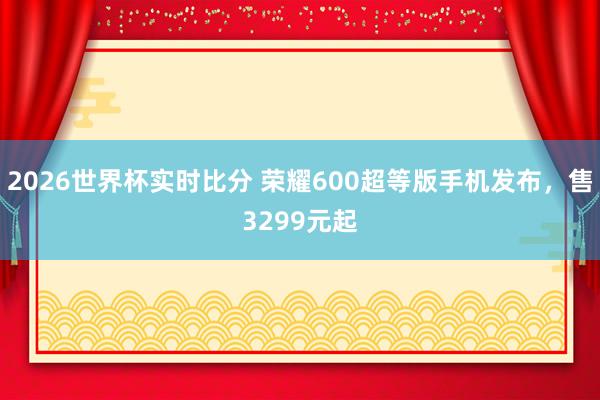 2026世界杯实时比分 荣耀600超等版手机发布,售3299元起 2026世界杯实时比分 荣耀600超等版手机发布,售3299元起