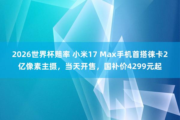 2026世界杯赔率 小米17 Max手机首搭徕卡2亿像素主摄,当天开售,国补价4299元起 2026世界杯赔率 小米17 Max手机首搭徕卡2亿像素主摄,当天开售,国补价4299元起