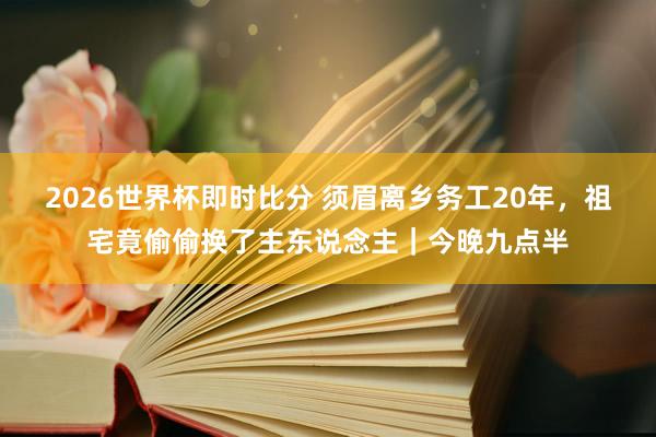 2026世界杯即时比分 须眉离乡务工20年，祖宅竟偷偷换了主东说念主｜今晚九点半