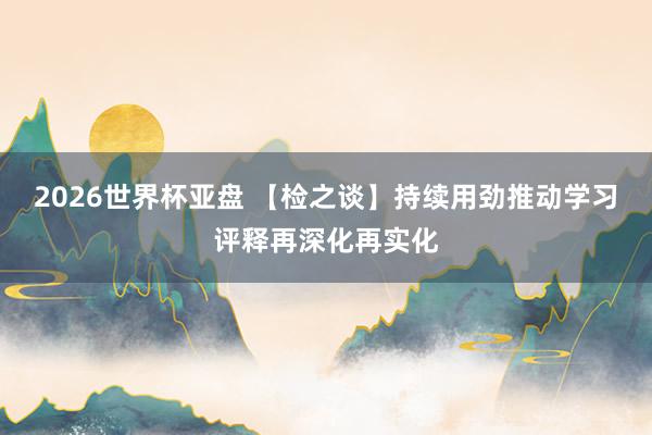 2026世界杯亚盘 【检之谈】持续用劲推动学习评释再深化再实化 2026世界杯亚盘 【检之谈】持续用劲推动学习评释再深化再实化