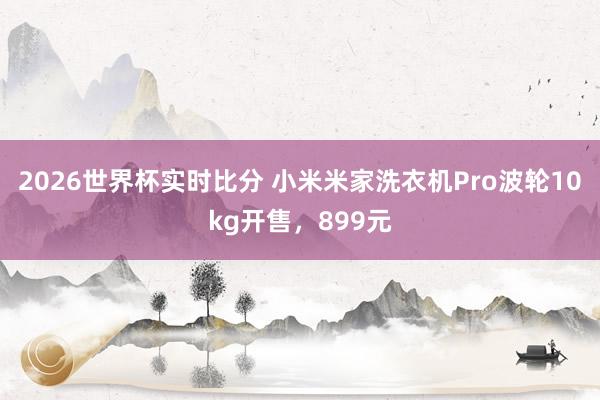 2026世界杯实时比分 小米米家洗衣机Pro波轮10kg开售，899元