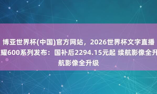 博亚世界杯(中国)官方网站,2026世界杯文字直播 荣耀600系列发布:国补后2294.15元起 续航影像全升级 博亚世界杯(中国)官方网站,2026世界杯文字直播 荣耀600系列发布:国补后2294.15元起 续航影像全升级