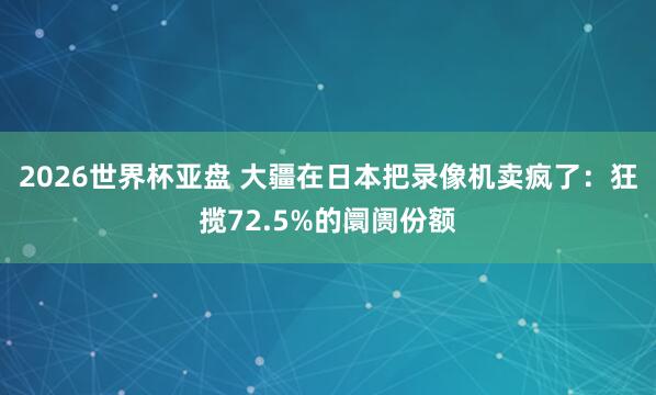 2026世界杯亚盘 大疆在日本把录像机卖疯了:狂揽72.5%的阛阓份额 2026世界杯亚盘 大疆在日本把录像机卖疯了:狂揽72.5%的阛阓份额