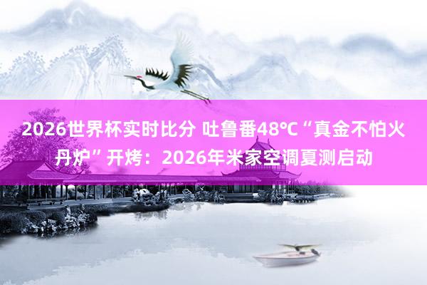 2026世界杯实时比分 吐鲁番48℃“真金不怕火丹炉”开烤:2026年米家空调夏测启动 2026世界杯实时比分 吐鲁番48℃“真金不怕火丹炉”开烤:2026年米家空调夏测启动