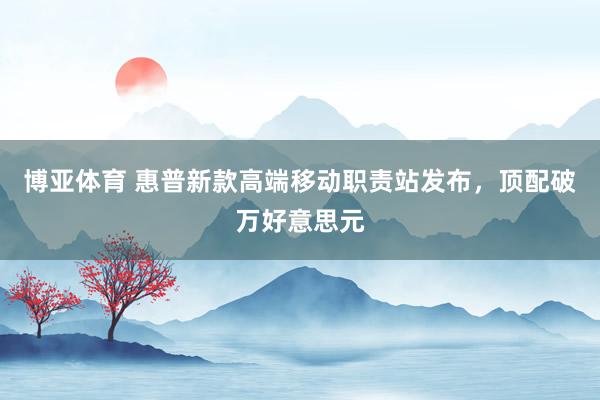 博亚体育 惠普新款高端移动职责站发布,顶配破万好意思元 博亚体育 惠普新款高端移动职责站发布,顶配破万好意思元