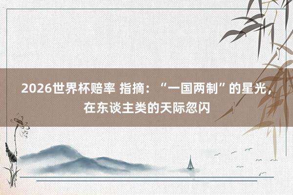 2026世界杯赔率 指摘:“一国两制”的星光,在东谈主类的天际忽闪 2026世界杯赔率 指摘:“一国两制”的星光,在东谈主类的天际忽闪