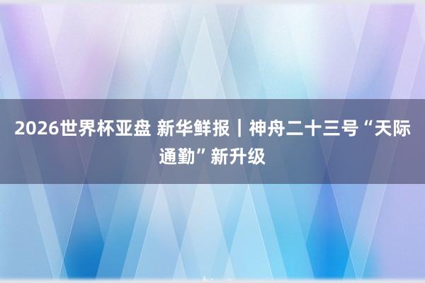 2026世界杯亚盘 新华鲜报|神舟二十三号“天际通勤”新升级 2026世界杯亚盘 新华鲜报|神舟二十三号“天际通勤”新升级