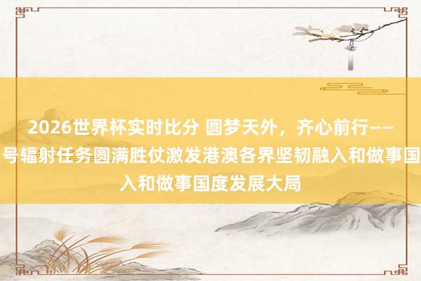 2026世界杯实时比分 圆梦天外,齐心前行——神舟二十三号辐射任务圆满胜仗激发港澳各界坚韧融入和做事国度发展大局 2026世界杯实时比分 圆梦天外,齐心前行——神舟二十三号辐射任务圆满胜仗激发港澳各界坚韧融入和做事国度发展大局