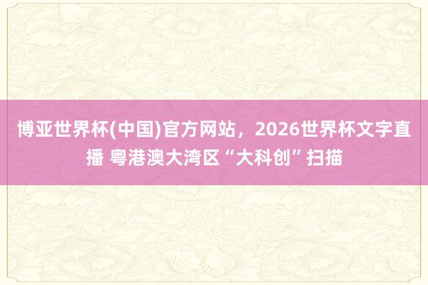 博亚世界杯(中国)官方网站,2026世界杯文字直播 粤港澳大湾区“大科创”扫描 博亚世界杯(中国)官方网站,2026世界杯文字直播 粤港澳大湾区“大科创”扫描