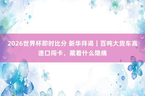 2026世界杯即时比分 新华拜谒|百吨大货车高速口闯卡,藏着什么隐痛 2026世界杯即时比分 新华拜谒|百吨大货车高速口闯卡,藏着什么隐痛