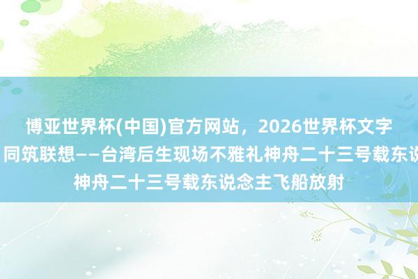 博亚世界杯(中国)官方网站,2026世界杯文字直播 分享荣光 同筑联想——台湾后生现场不雅礼神舟二十三号载东说念主飞船放射