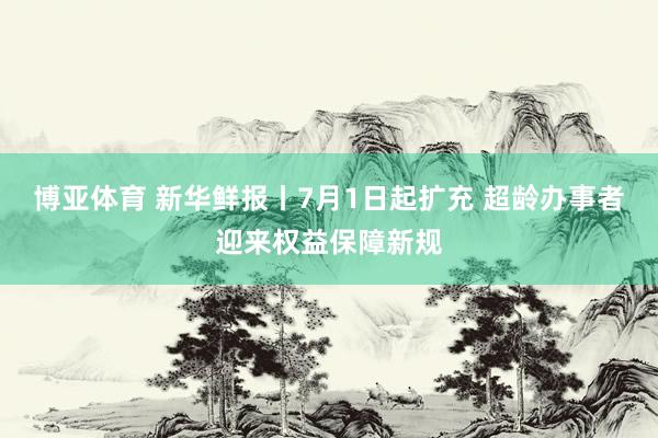 博亚体育 新华鲜报丨7月1日起扩充 超龄办事者迎来权益保障新规