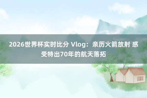 2026世界杯实时比分 Vlog:亲历火箭放射 感受特出70年的航天落拓 2026世界杯实时比分 Vlog:亲历火箭放射 感受特出70年的航天落拓