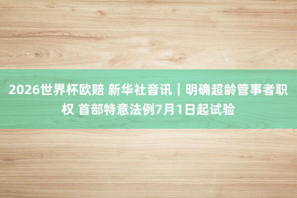 2026世界杯欧赔 新华社音讯|明确超龄管事者职权 首部特意法例7月1日起试验 2026世界杯欧赔 新华社音讯|明确超龄管事者职权 首部特意法例7月1日起试验