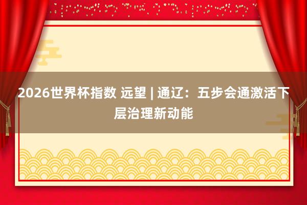 2026世界杯指数 远望 | 通辽:五步会通激活下层治理新动能