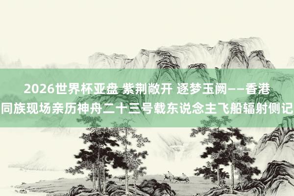 2026世界杯亚盘 紫荆敞开 逐梦玉阙——香港同族现场亲历神舟二十三号载东说念主飞船辐射侧记 2026世界杯亚盘 紫荆敞开 逐梦玉阙——香港同族现场亲历神舟二十三号载东说念主飞船辐射侧记