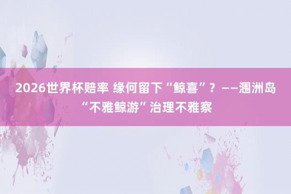 2026世界杯赔率 缘何留下“鲸喜”?——涠洲岛“不雅鲸游”治理不雅察 2026世界杯赔率 缘何留下“鲸喜”?——涠洲岛“不雅鲸游”治理不雅察