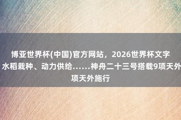 博亚世界杯(中国)官方网站,2026世界杯文字直播 水稻栽种、动力供给……神舟二十三号搭载9项天外施行 博亚世界杯(中国)官方网站,2026世界杯文字直播 水稻栽种、动力供给……神舟二十三号搭载9项天外施行