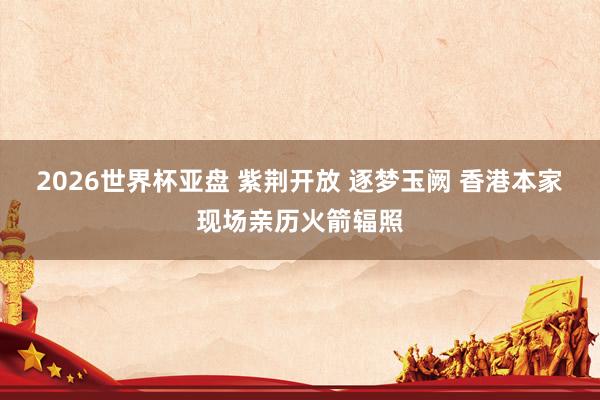 2026世界杯亚盘 紫荆开放 逐梦玉阙 香港本家现场亲历火箭辐照 2026世界杯亚盘 紫荆开放 逐梦玉阙 香港本家现场亲历火箭辐照