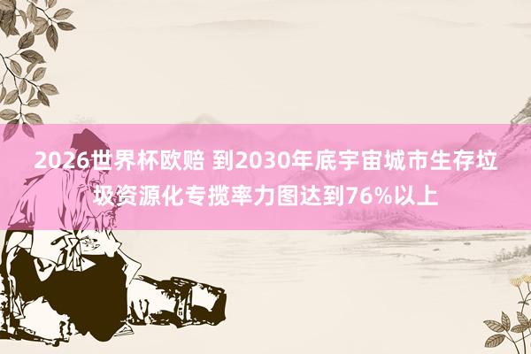 2026世界杯欧赔 到2030年底宇宙城市生存垃圾资源化专揽率力图达到76%以上 2026世界杯欧赔 到2030年底宇宙城市生存垃圾资源化专揽率力图达到76%以上