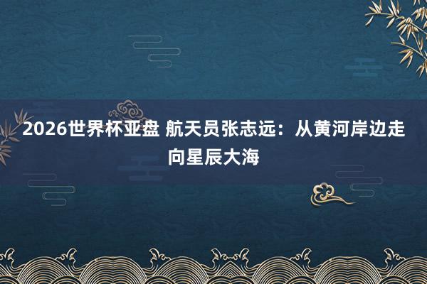 2026世界杯亚盘 航天员张志远:从黄河岸边走向星辰大海 2026世界杯亚盘 航天员张志远:从黄河岸边走向星辰大海