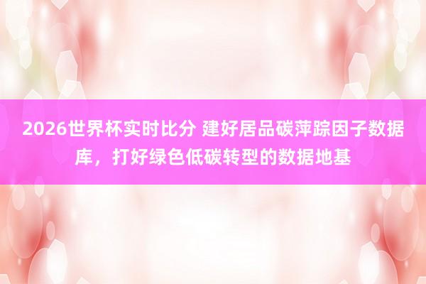 2026世界杯实时比分 建好居品碳萍踪因子数据库,打好绿色低碳转型的数据地基 2026世界杯实时比分 建好居品碳萍踪因子数据库,打好绿色低碳转型的数据地基