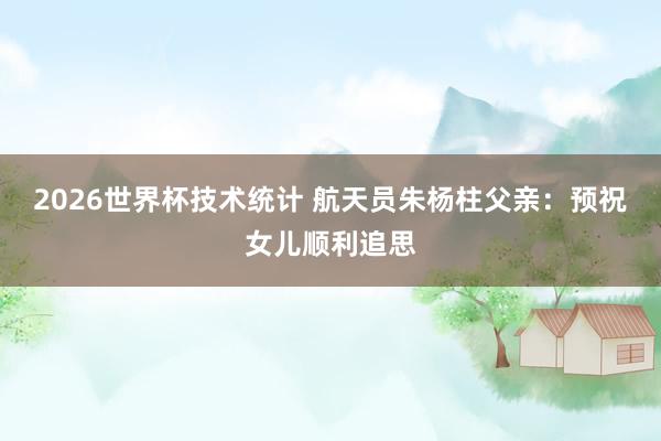 2026世界杯技术统计 航天员朱杨柱父亲:预祝女儿顺利追思