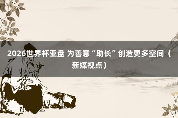 2026世界杯亚盘 为善意“助长”创造更多空间(新媒视点)