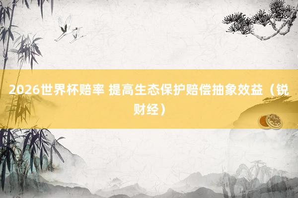 2026世界杯赔率 提高生态保护赔偿抽象效益(锐财经) 2026世界杯赔率 提高生态保护赔偿抽象效益(锐财经)