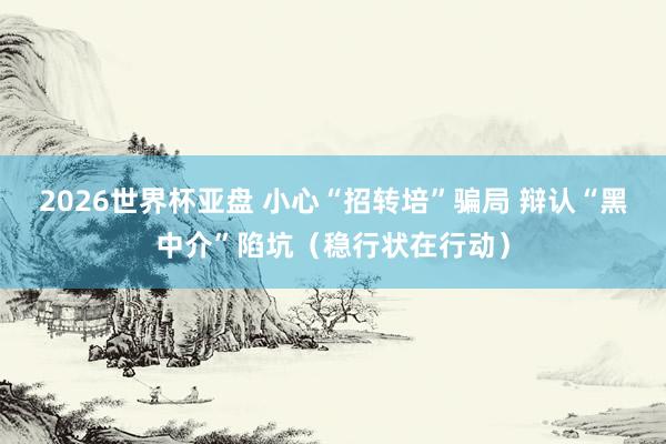 2026世界杯亚盘 小心“招转培”骗局 辩认“黑中介”陷坑(稳行状在行动) 2026世界杯亚盘 小心“招转培”骗局 辩认“黑中介”陷坑(稳行状在行动)