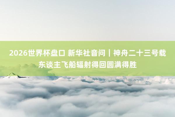 2026世界杯盘口 新华社音问|神舟二十三号载东谈主飞船辐射得回圆满得胜 2026世界杯盘口 新华社音问|神舟二十三号载东谈主飞船辐射得回圆满得胜